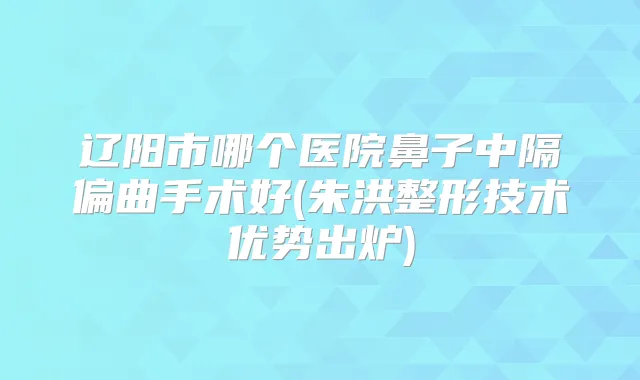 辽阳市哪个医院鼻子中隔偏曲手术好(朱洪整形技术优势出炉)