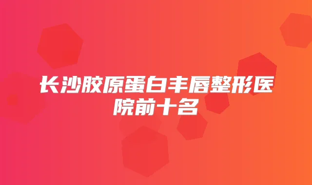 长沙胶原蛋白丰唇整形医院前十名