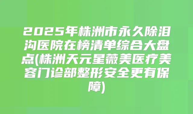 2025年株洲市永久除泪沟医院在榜清单综合大盘点(株洲天元星薇美医疗美容门诊部整形安全更有保障)