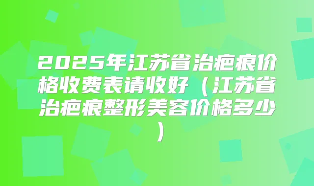 2025年江苏省治疤痕价格收费表请收好(江苏省治疤痕整形美容价格多少)