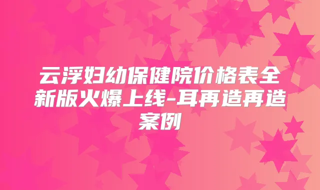 云浮妇幼保健院价格表全新版火爆上线-耳再造再造案例