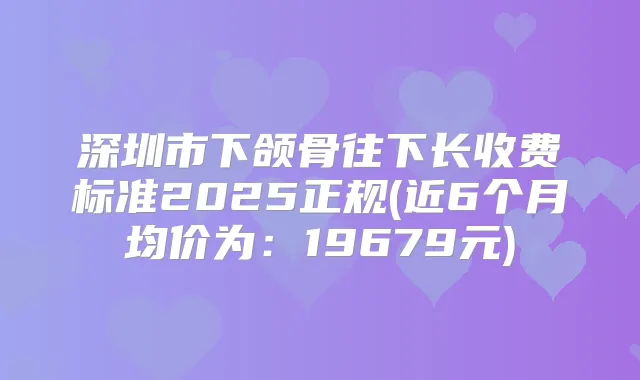 深圳市下颌骨往下长收费标准2025正规(近6个月均价为:19679元)