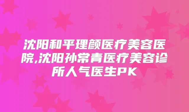 沈阳和平理颜医疗美容医院,沈阳孙常青医疗美容诊所人气医生PK
