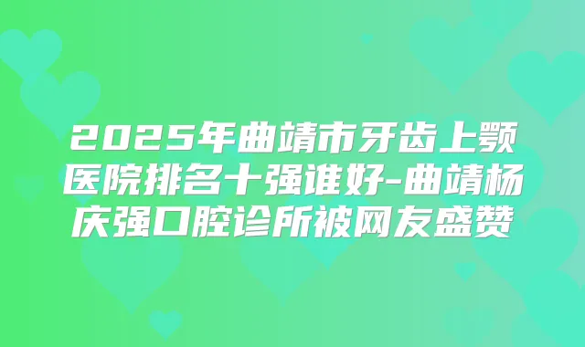 2025年曲靖市牙齿上颚医院排名十强谁好-曲靖杨庆强口腔诊所被网友盛赞