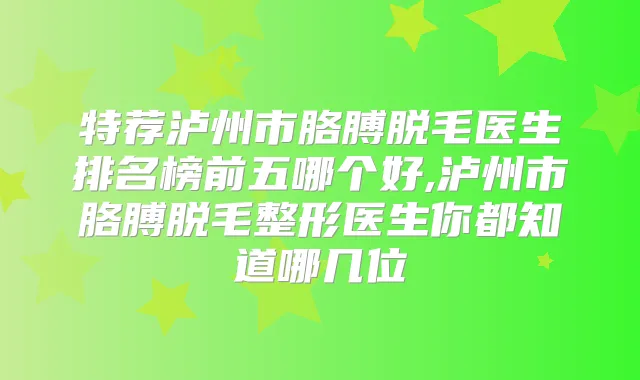 特荐泸州市胳膊脱毛医生排名榜前五哪个好,泸州市胳膊脱毛整形医生你都知道哪几位