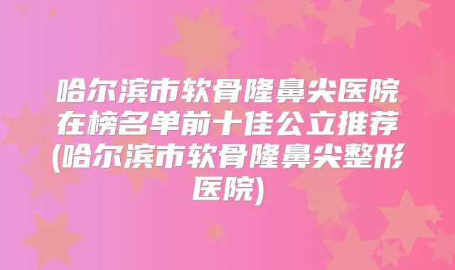 哈尔滨市软骨隆鼻尖医院在榜名单前十佳公立推荐(哈尔滨市软骨隆鼻尖整形医院)