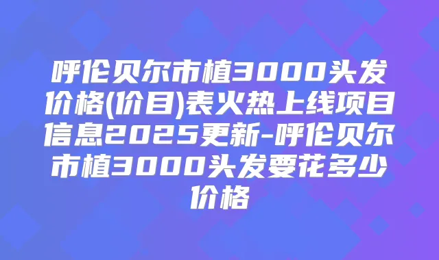 呼伦贝尔市植3000头发价格(价目)表火热上线项目信息2025更新-呼伦贝尔市植3000头发要花多少价格