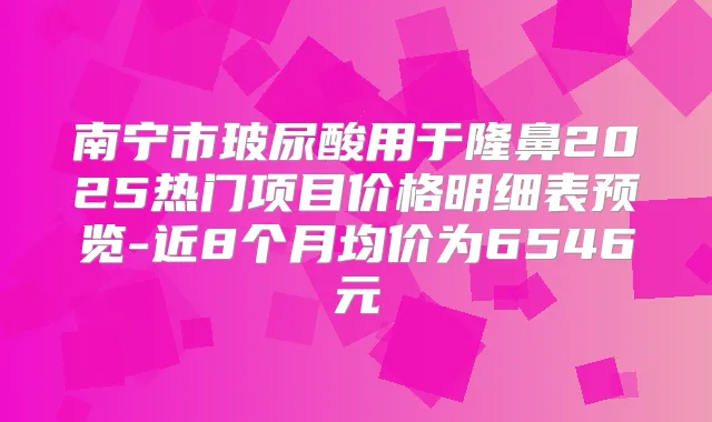 南宁市玻尿酸用于隆鼻2025热门项目价格明细表预览-近8个月均价为6546元