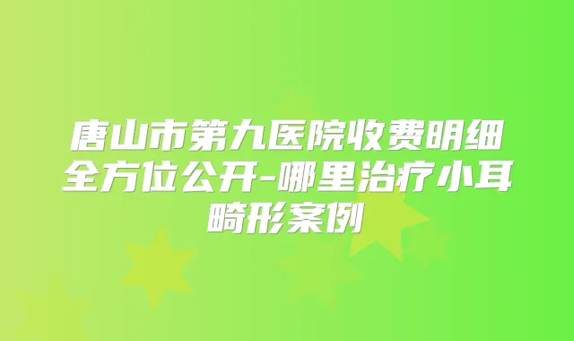 唐山市第九医院收费明细全方位公开-哪里小耳畸形案例
