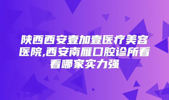 陕西西安壹加壹医疗美容医院,西安南雁囗腔诊所看看哪家实力强