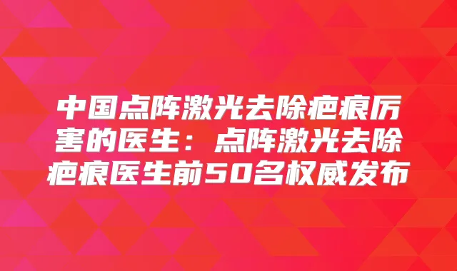 中国点阵激光去除疤痕厉害的医生:点阵激光去除疤痕医生前50名发布