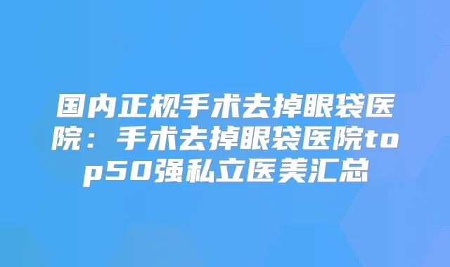 国内正规手术去掉眼袋医院：手术去掉眼袋医院top50强私立医美汇总
