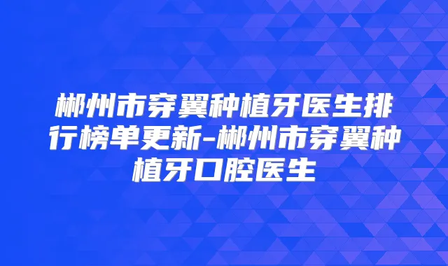 郴州市穿翼种植牙医生排行榜单更新-郴州市穿翼种植牙口腔医生