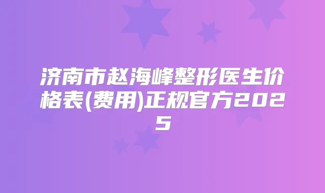济南市赵海峰整形医生价格表(费用)正规官方2025