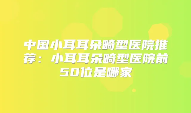 中国小耳耳朵畸型医院推荐:小耳耳朵畸型医院前50位是哪家