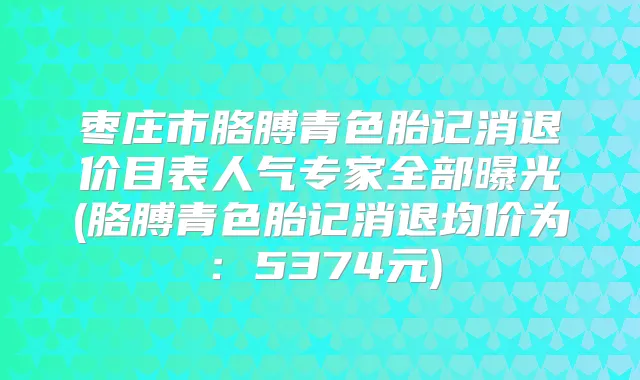 枣庄市胳膊青色胎记消退价目表人气专家全部曝光(胳膊青色胎记消退均价为：5374元)