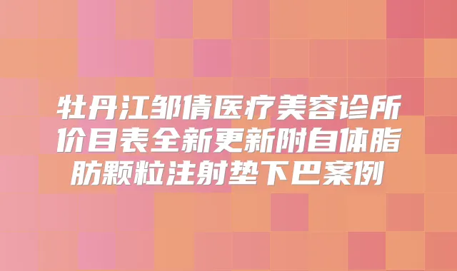 牡丹江邹倩医疗美容诊所价目表全新更新附自体脂肪颗粒注射垫下巴案例