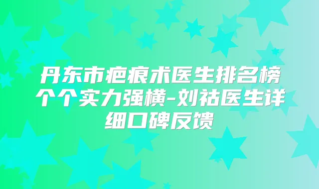 丹东市疤痕术医生排名榜个个实力强横-刘祜医生详细口碑反馈
