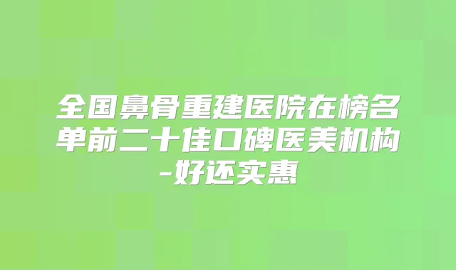 全国鼻骨重建医院在榜名单前二十佳口碑医美机构-好还实惠