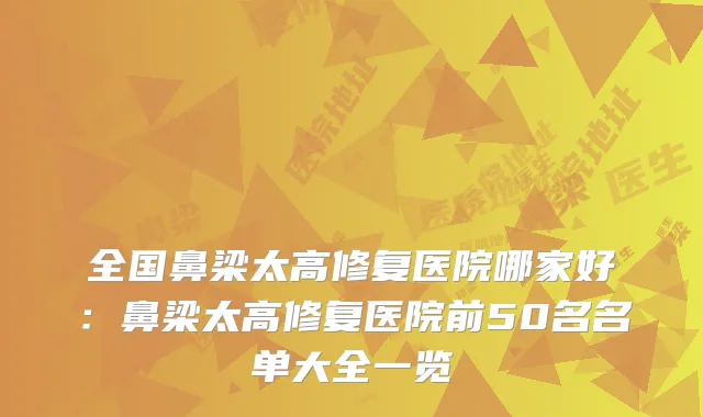 全国鼻梁太高修复医院哪家好：鼻梁太高修复医院前50名名单大全一览