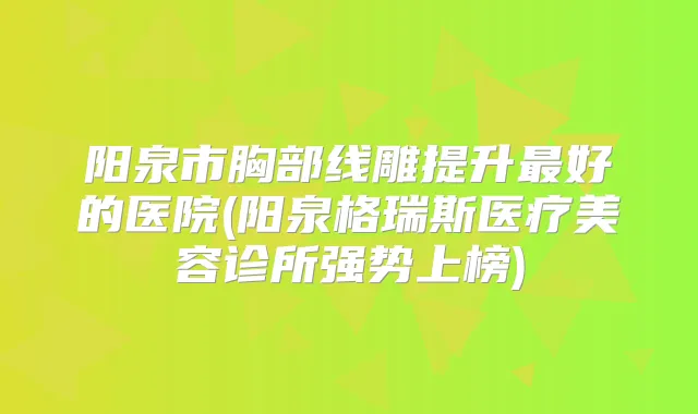 阳泉市胸部线雕提升好的医院(阳泉格瑞斯医疗美容诊所强势上榜)