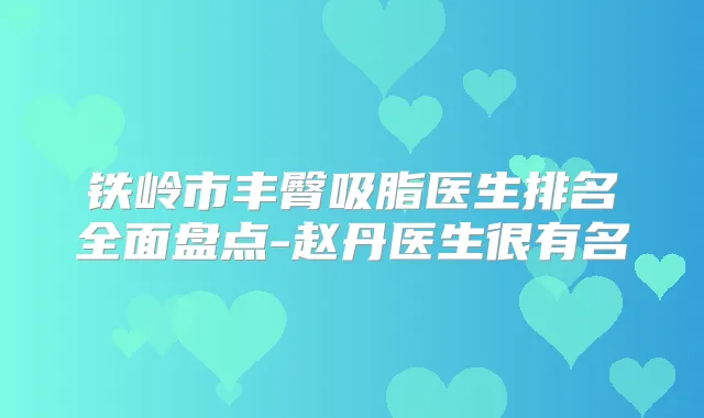 铁岭市丰臀吸脂医生排名全面盘点-赵丹医生很有名