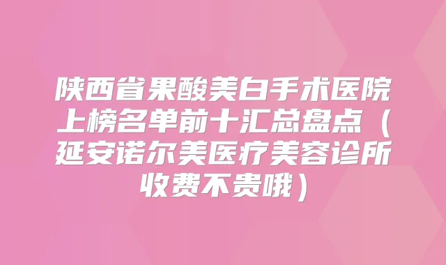 陕西省果酸美白手术医院上榜名单前十汇总盘点(延安诺尔美医疗美容诊所收费不贵哦)
