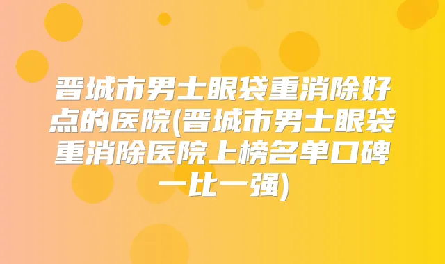 晋城市男士眼袋重消除好点的医院(晋城市男士眼袋重消除医院上榜名单口碑一比一强)