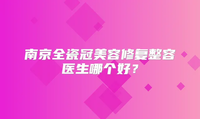 南京全瓷冠美容修复整容医生哪个好?