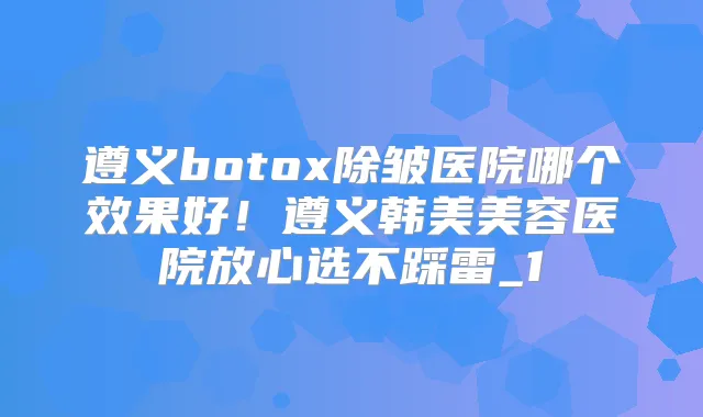 遵义除皱医院哪个效果好！遵义韩美美容医院放心选不踩雷_1
