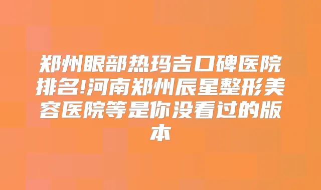 郑州眼部热玛吉口碑医院排名!河南郑州辰星整形美容医院等是你没看过的版本