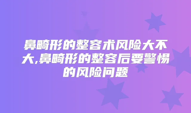 鼻畸形的整容术风险大不大,鼻畸形的整容后要警惕的风险问题