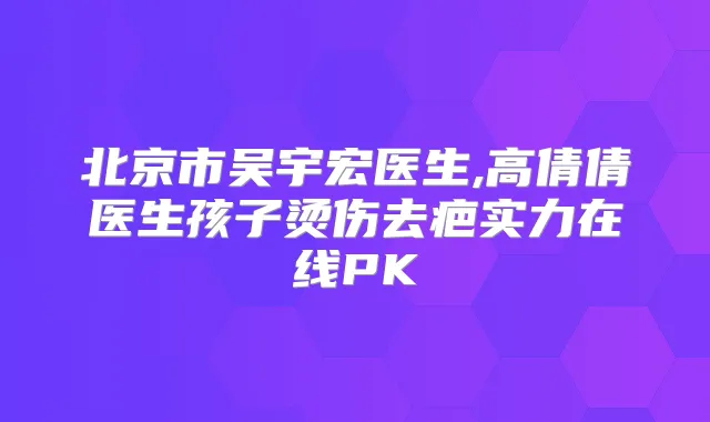 北京市吴宇宏医生,高倩倩医生孩子烫伤去疤实力在线PK