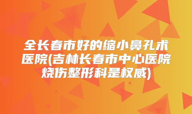 全长春市好的缩小鼻孔术医院(吉林长春市中心医院烧伤整形科是)