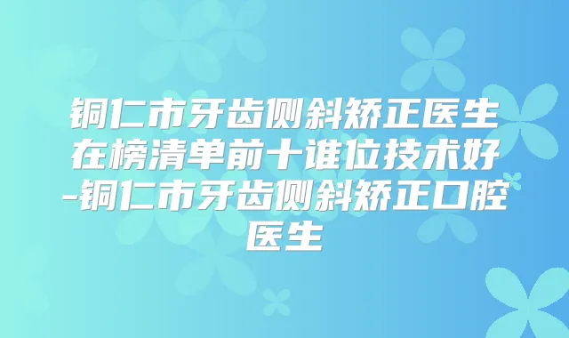 铜仁市牙齿侧斜矫正医生在榜清单前十谁位技术好-铜仁市牙齿侧斜矫正口腔医生