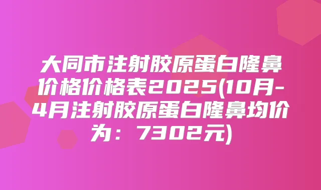 大同市注射胶原蛋白隆鼻价格价格表2025(10月-4月注射胶原蛋白隆鼻均价为：7302元)