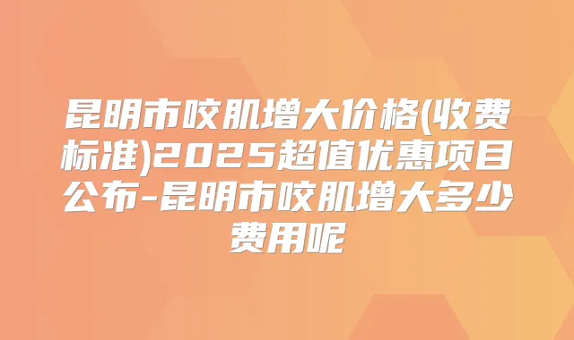 昆明市咬肌增大价格(收费标准)2025超值优惠项目公布-昆明市咬肌增大多少费用呢