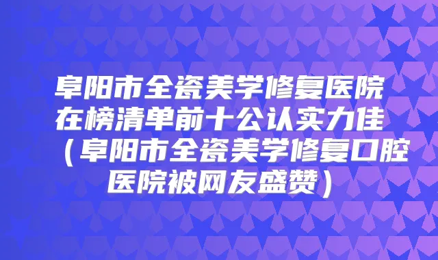 阜阳市全瓷美学修复医院在榜清单前十公认实力佳（阜阳市全瓷美学修复口腔医院被网友盛赞）