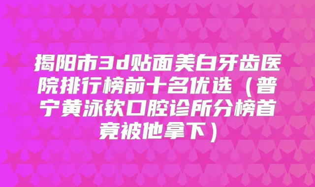 揭阳市3d贴面美白牙齿医院排行榜前十名优选(普宁黄泳钦口腔诊所分榜首竟被他拿下)
