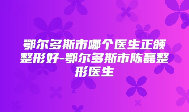 鄂尔多斯市哪个医生正颌整形好-鄂尔多斯市陈磊整形医生