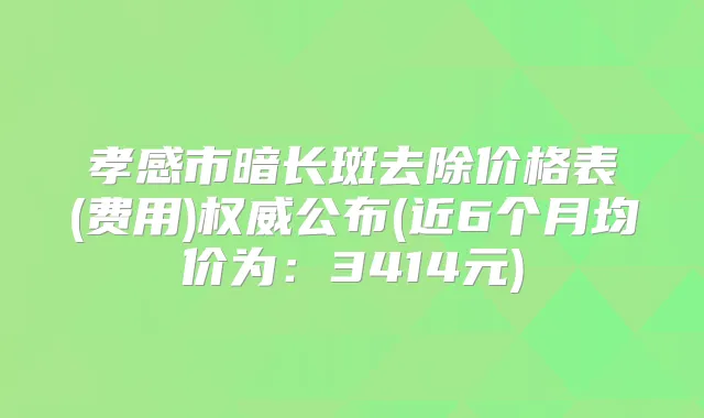 孝感市暗长斑去除价格表(费用)公布(近6个月均价为：3414元)
