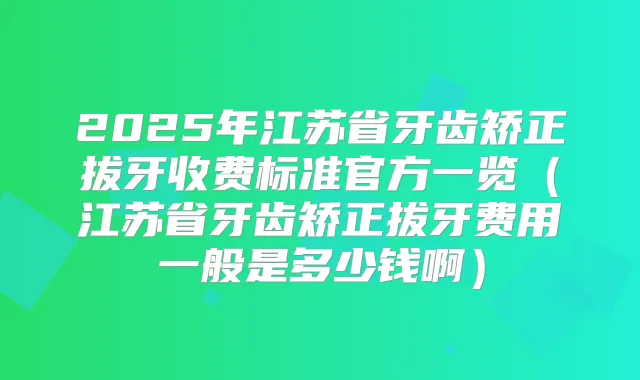 2025年江苏省牙齿矫正拔牙收费标准官方一览(江苏省牙齿矫正拔牙费用一般是多少钱啊)
