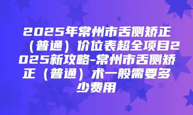 2025年常州市舌侧矫正(普通)价位表超全项目2025新攻略-常州市舌侧矫正(普通)术一般需要多少费用