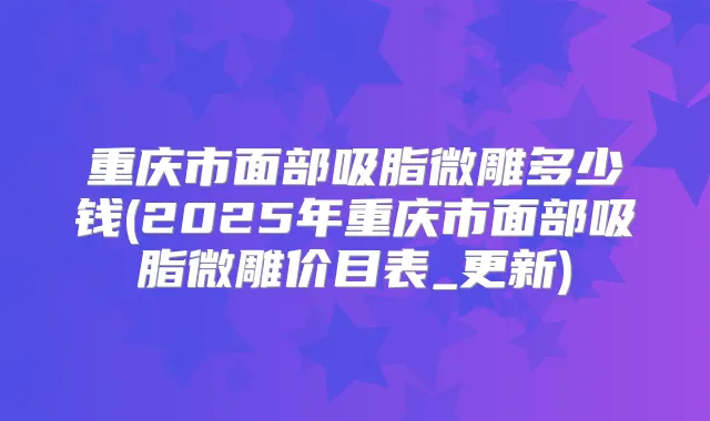 重庆市面部吸脂微雕多少钱(2025年重庆市面部吸脂微雕价目表_更新)