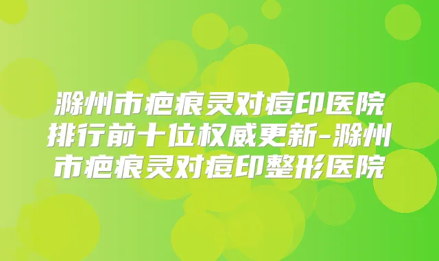 滁州市疤痕灵对痘印医院排行前十位更新-滁州市疤痕灵对痘印整形医院