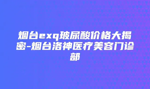 烟台exq玻尿酸价格大揭密-烟台洛神医疗美容门诊部
