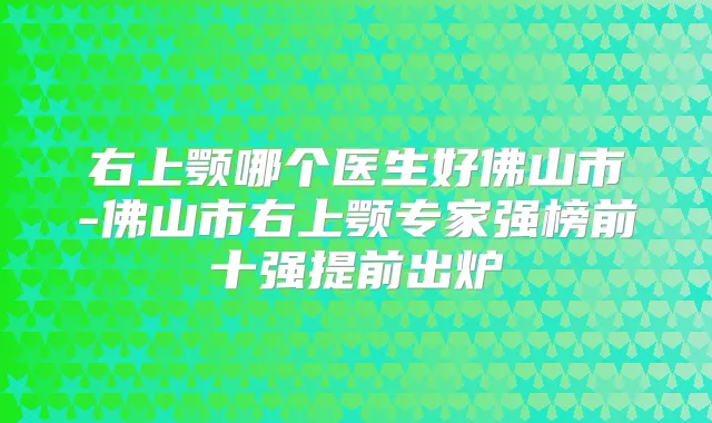 右上颚哪个医生好佛山市-佛山市右上颚专家强榜前十强提前出炉