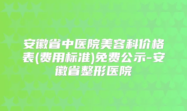 安徽省中医院美容科价格表(费用标准)免费公示-安徽省整形医院