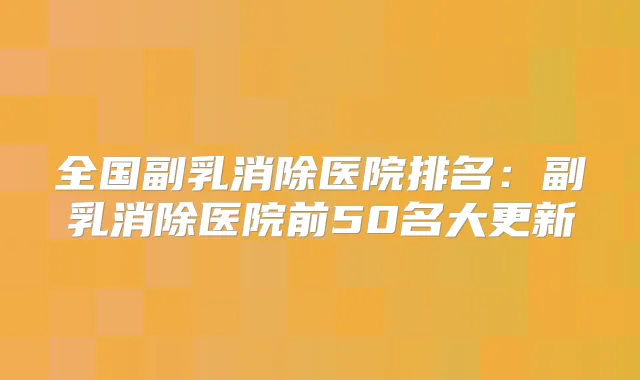 全国副乳消除医院排名:副乳消除医院前50名大更新