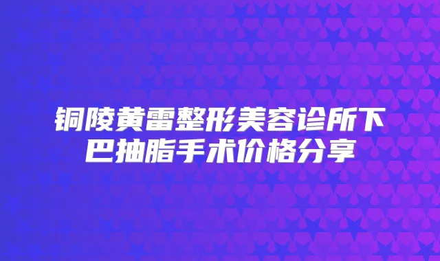 铜陵黄雷整形美容诊所下巴抽脂手术价格分享